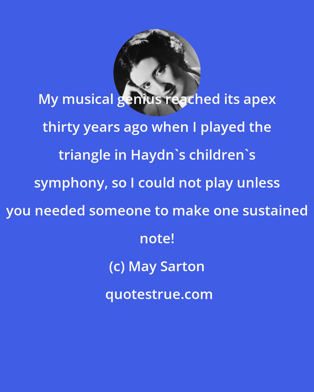 May Sarton: My musical genius reached its apex thirty years ago when I played the triangle in Haydn's children's symphony, so I could not play unless you needed someone to make one sustained note!