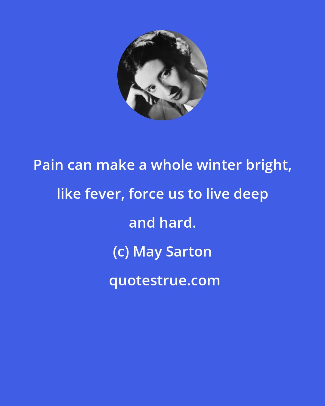 May Sarton: Pain can make a whole winter bright, like fever, force us to live deep and hard.