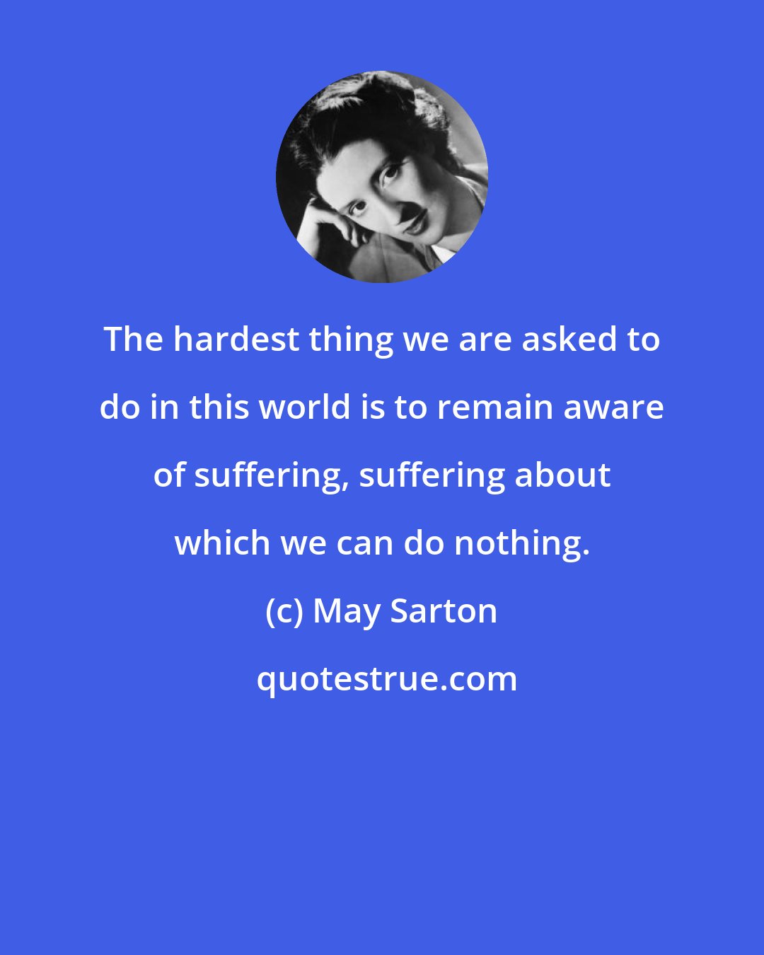 May Sarton: The hardest thing we are asked to do in this world is to remain aware of suffering, suffering about which we can do nothing.