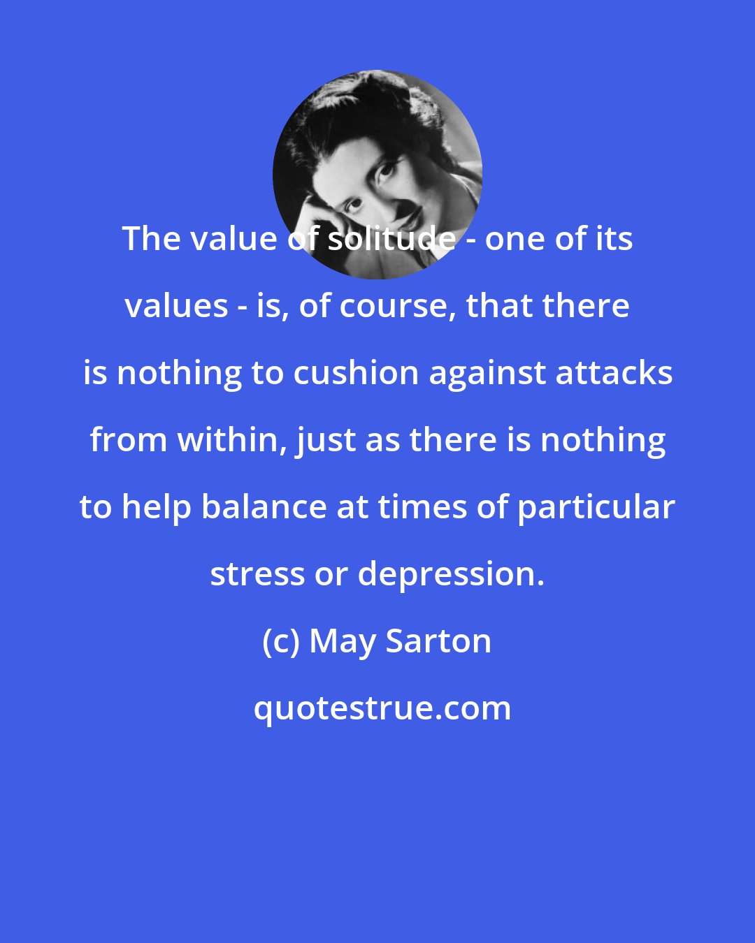 May Sarton: The value of solitude - one of its values - is, of course, that there is nothing to cushion against attacks from within, just as there is nothing to help balance at times of particular stress or depression.