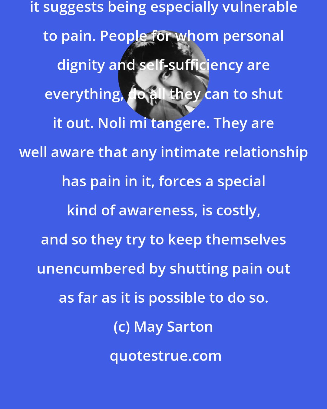 May Sarton: When we speak of being vulnerable, it suggests being especially vulnerable to pain. People for whom personal dignity and self-sufficiency are everything, do all they can to shut it out. Noli mi tangere. They are well aware that any intimate relationship has pain in it, forces a special kind of awareness, is costly, and so they try to keep themselves unencumbered by shutting pain out as far as it is possible to do so.