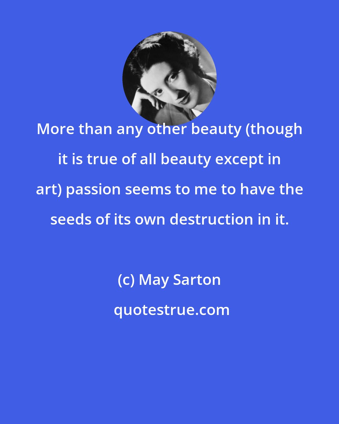 May Sarton: More than any other beauty (though it is true of all beauty except in art) passion seems to me to have the seeds of its own destruction in it.