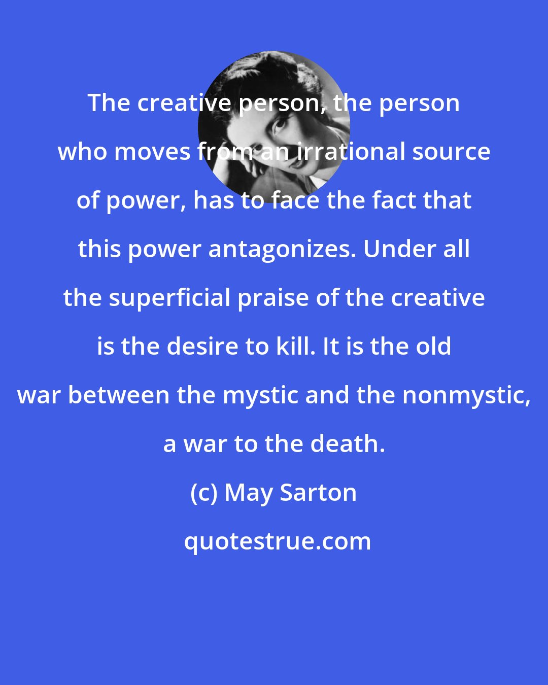 May Sarton: The creative person, the person who moves from an irrational source of power, has to face the fact that this power antagonizes. Under all the superficial praise of the creative is the desire to kill. It is the old war between the mystic and the nonmystic, a war to the death.