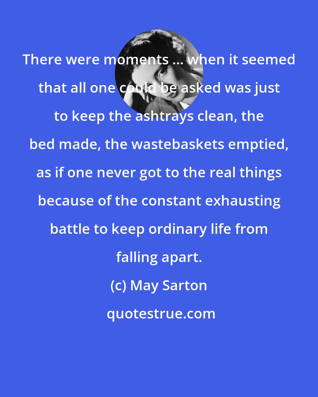 May Sarton: There were moments ... when it seemed that all one could be asked was just to keep the ashtrays clean, the bed made, the wastebaskets emptied, as if one never got to the real things because of the constant exhausting battle to keep ordinary life from falling apart.