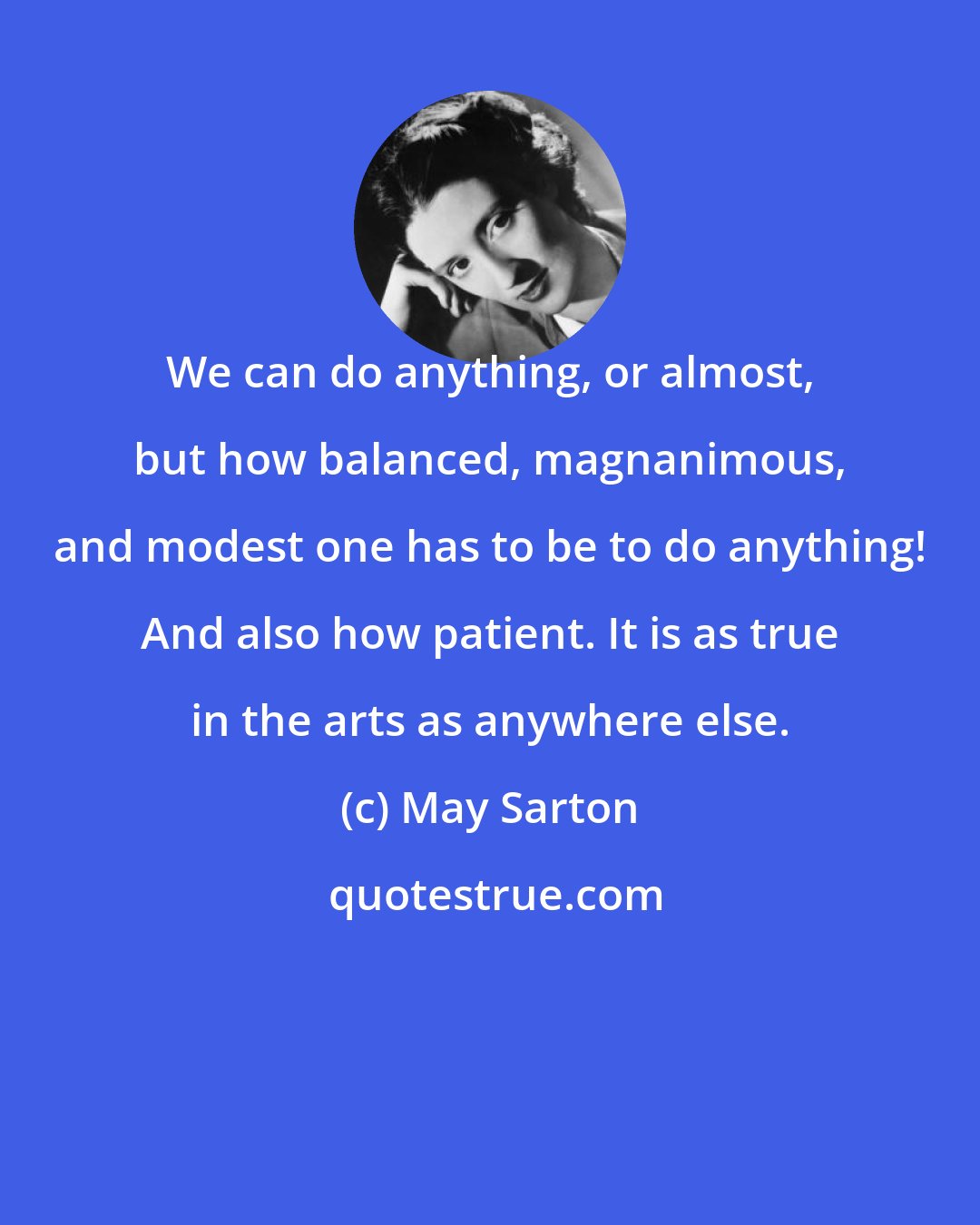 May Sarton: We can do anything, or almost, but how balanced, magnanimous, and modest one has to be to do anything! And also how patient. It is as true in the arts as anywhere else.