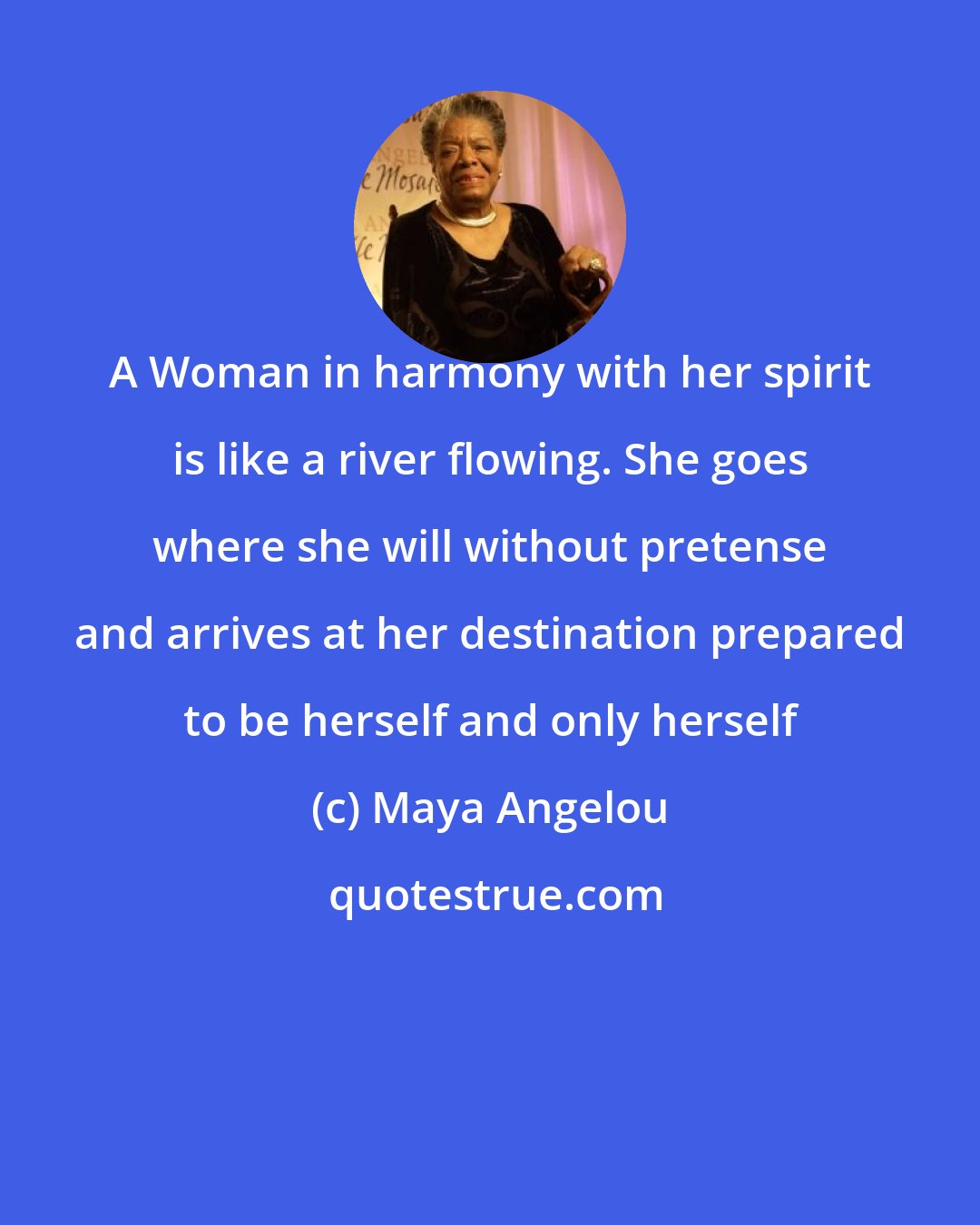 Maya Angelou: A Woman in harmony with her spirit is like a river flowing. She goes where she will without pretense and arrives at her destination prepared to be herself and only herself