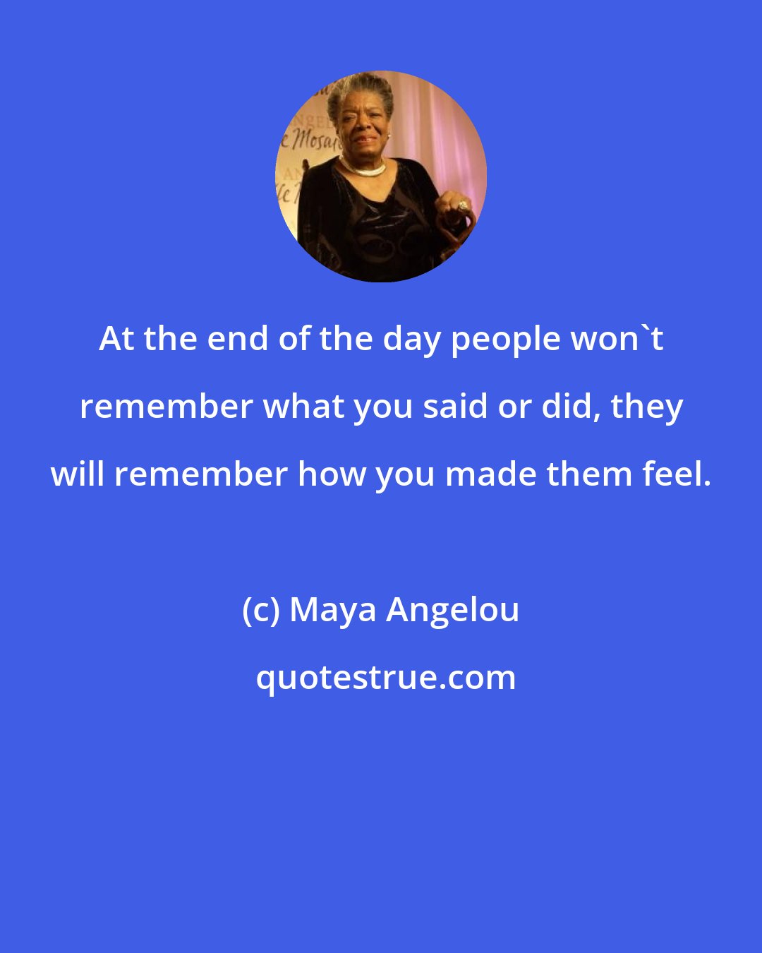 Maya Angelou: At the end of the day people won't remember what you said or did, they will remember how you made them feel.