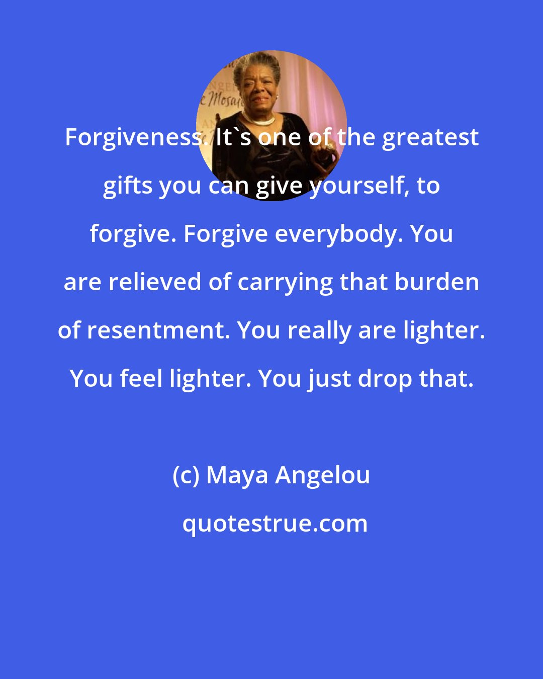 Maya Angelou: Forgiveness. It's one of the greatest gifts you can give yourself, to forgive. Forgive everybody. You are relieved of carrying that burden of resentment. You really are lighter. You feel lighter. You just drop that.