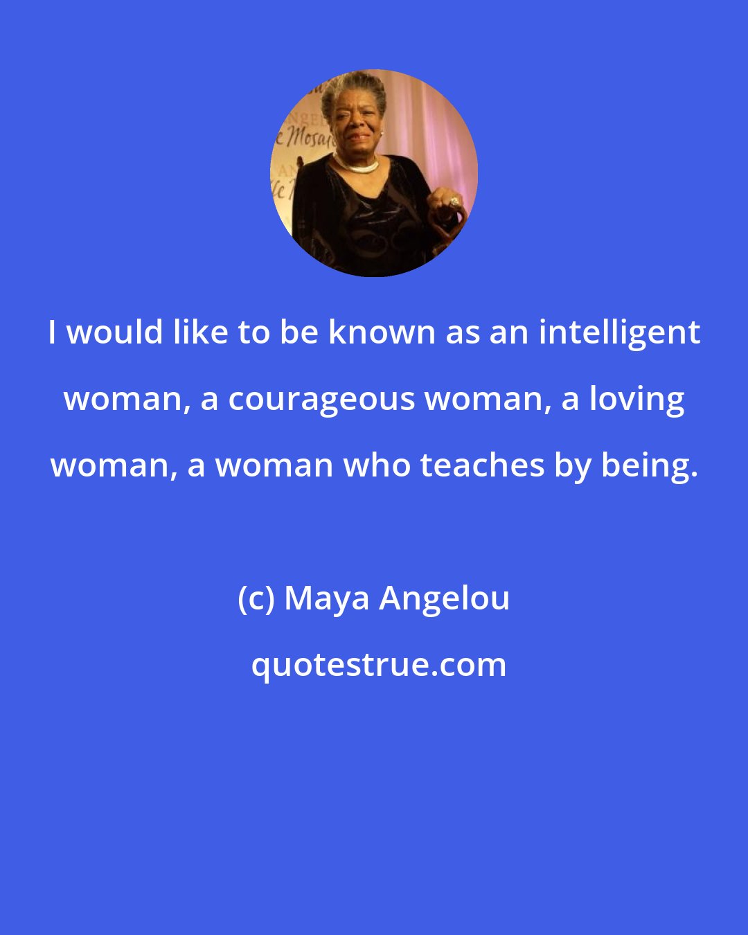 Maya Angelou: I would like to be known as an intelligent woman, a courageous woman, a loving woman, a woman who teaches by being.