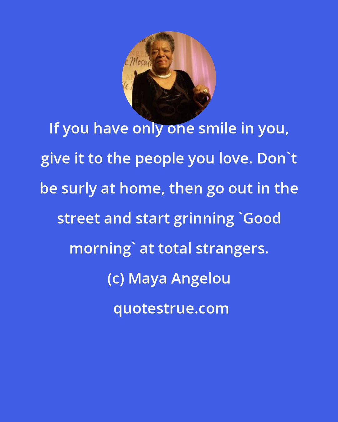 Maya Angelou: If you have only one smile in you, give it to the people you love. Don't be surly at home, then go out in the street and start grinning 'Good morning' at total strangers.