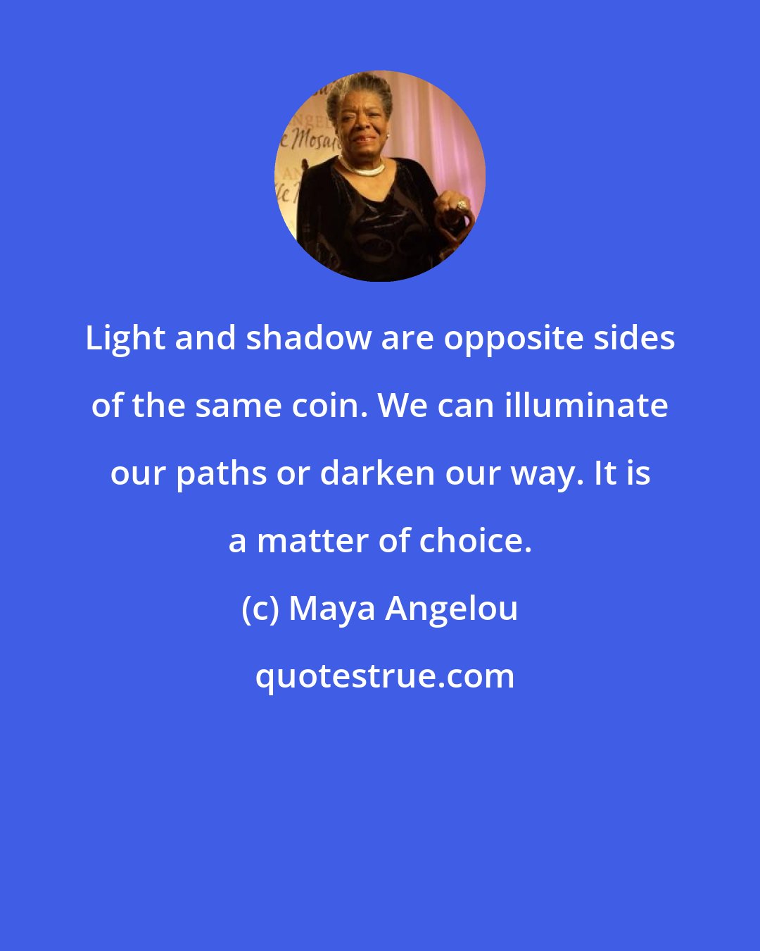 Maya Angelou: Light and shadow are opposite sides of the same coin. We can illuminate our paths or darken our way. It is a matter of choice.