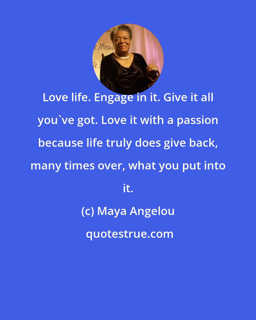 Maya Angelou: Love life. Engage in it. Give it all you've got. Love it with a passion because life truly does give back, many times over, what you put into it.