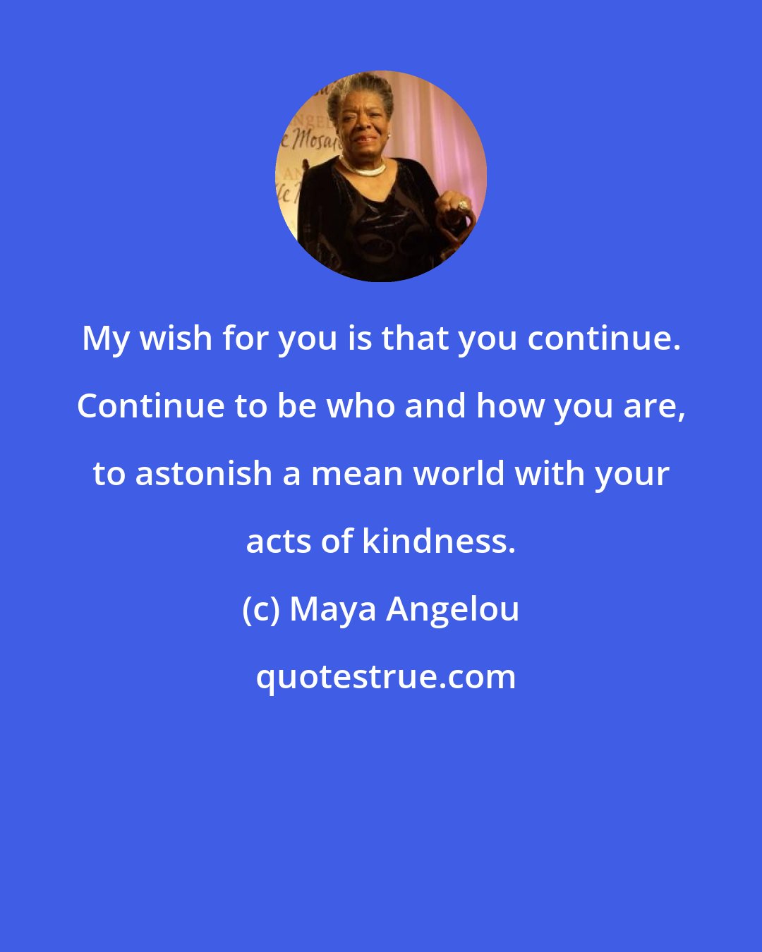 Maya Angelou: My wish for you is that you continue. Continue to be who and how you are, to astonish a mean world with your acts of kindness.