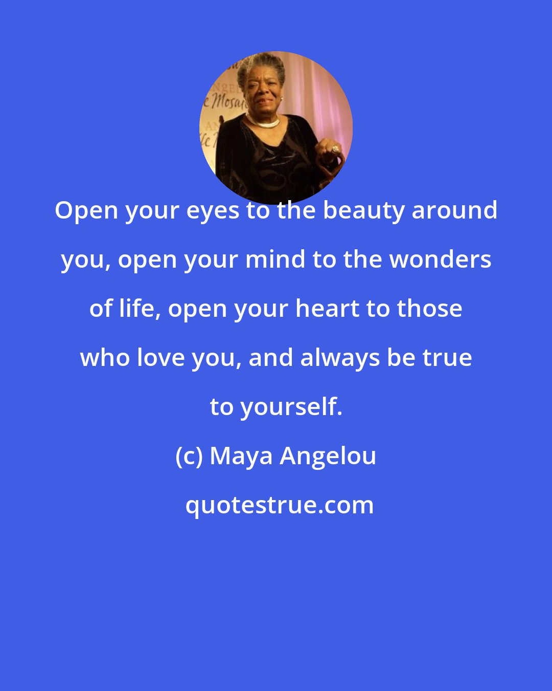 Maya Angelou: Open your eyes to the beauty around you, open your mind to the wonders of life, open your heart to those who love you, and always be true to yourself.