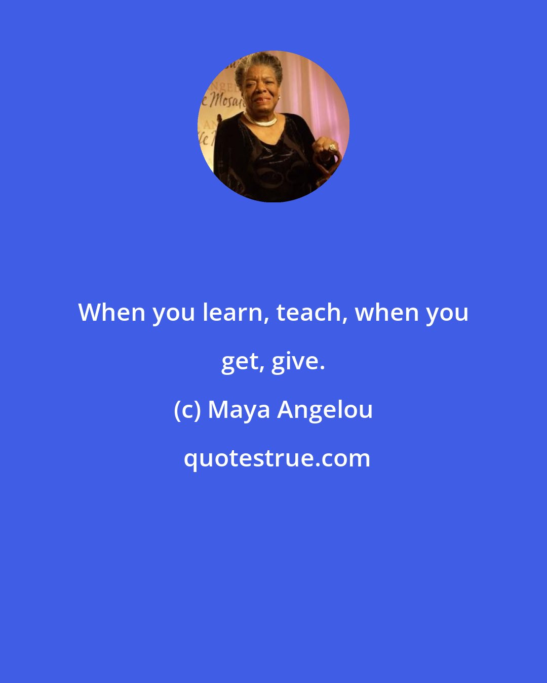 Maya Angelou: When you learn, teach, when you get, give.