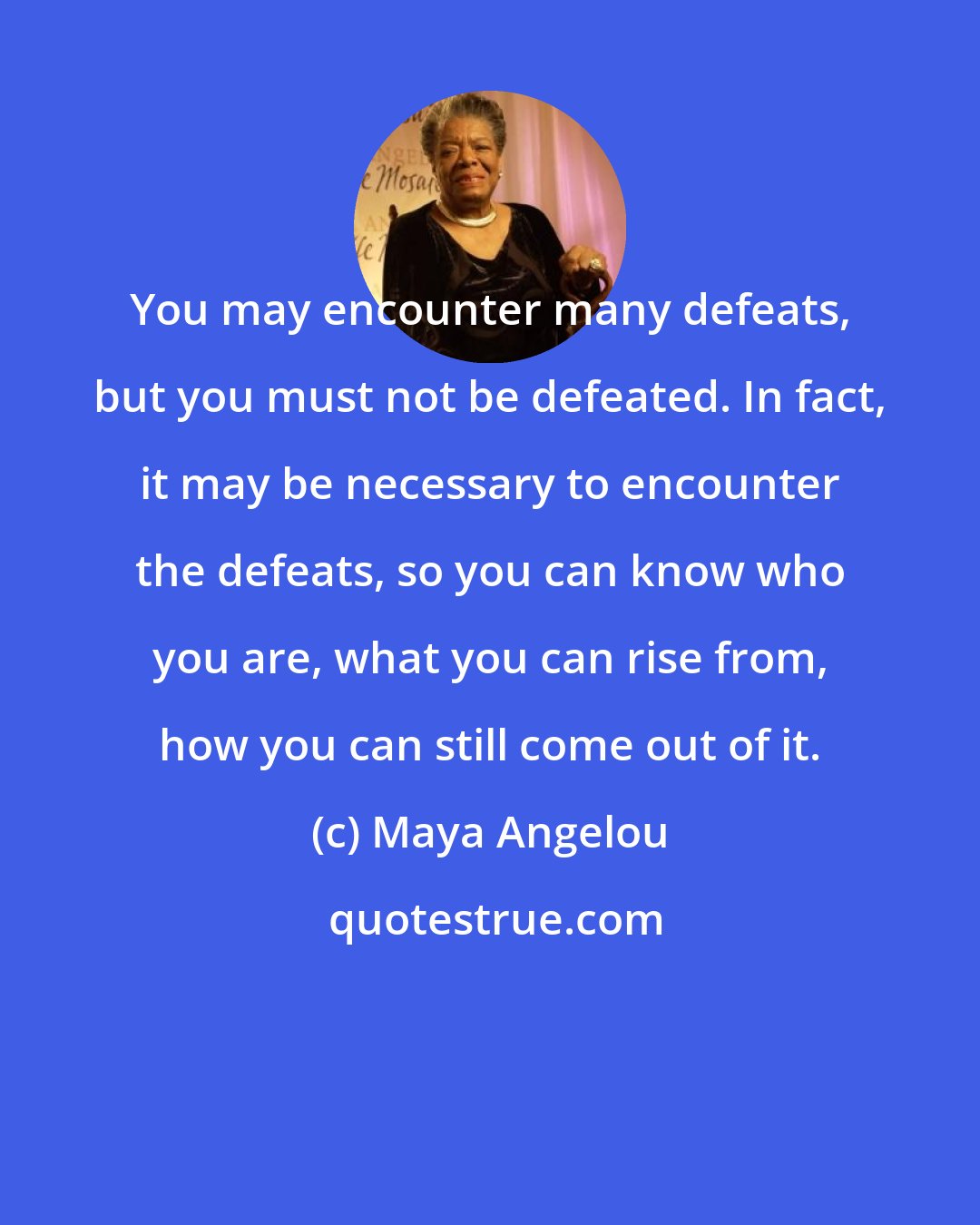 Maya Angelou: You may encounter many defeats, but you must not be defeated. In fact, it may be necessary to encounter the defeats, so you can know who you are, what you can rise from, how you can still come out of it.