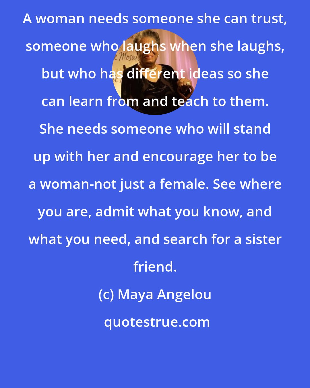 Maya Angelou: A woman needs someone she can trust, someone who laughs when she laughs, but who has different ideas so she can learn from and teach to them. She needs someone who will stand up with her and encourage her to be a woman-not just a female. See where you are, admit what you know, and what you need, and search for a sister friend.