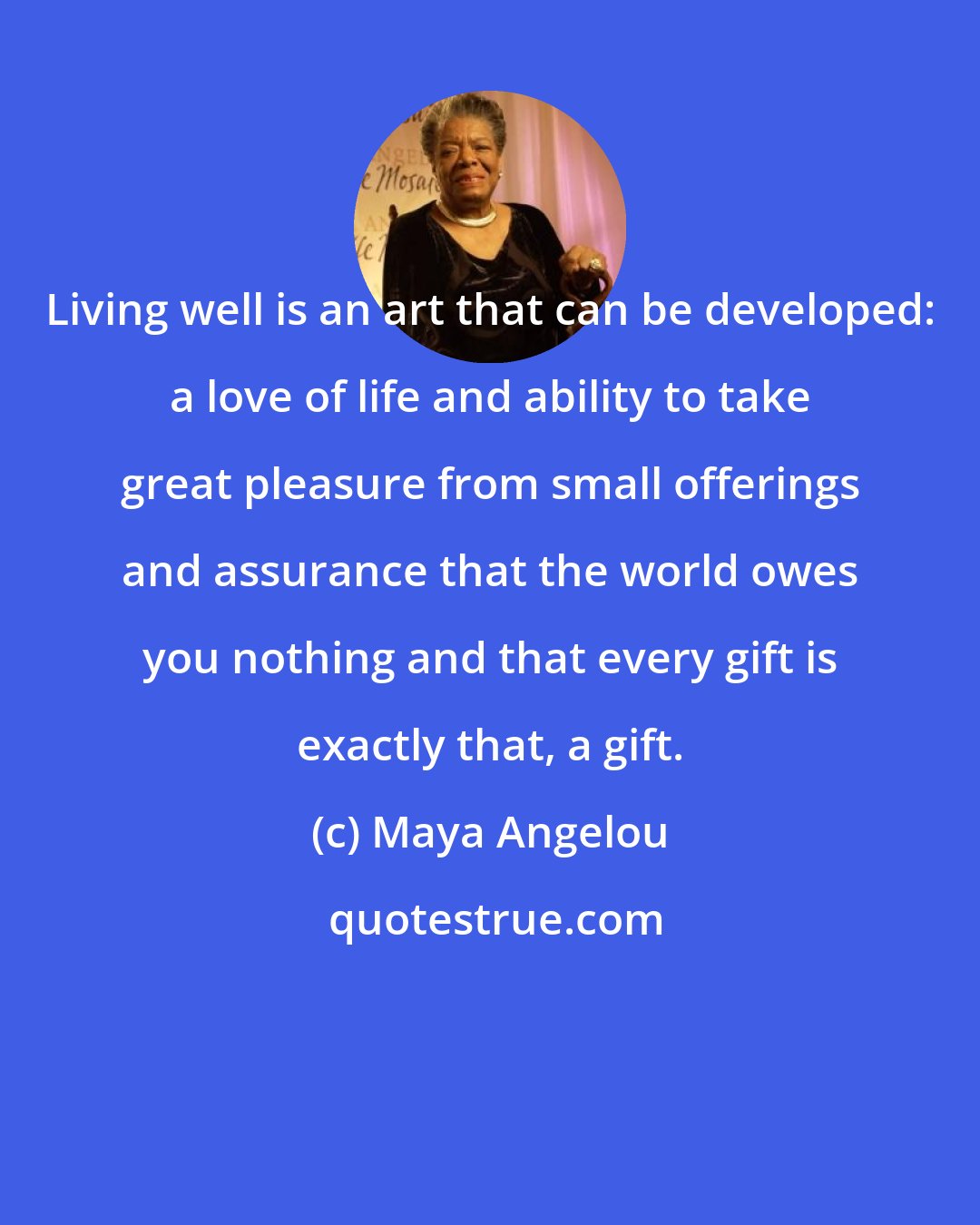 Maya Angelou: Living well is an art that can be developed: a love of life and ability to take great pleasure from small offerings and assurance that the world owes you nothing and that every gift is exactly that, a gift.