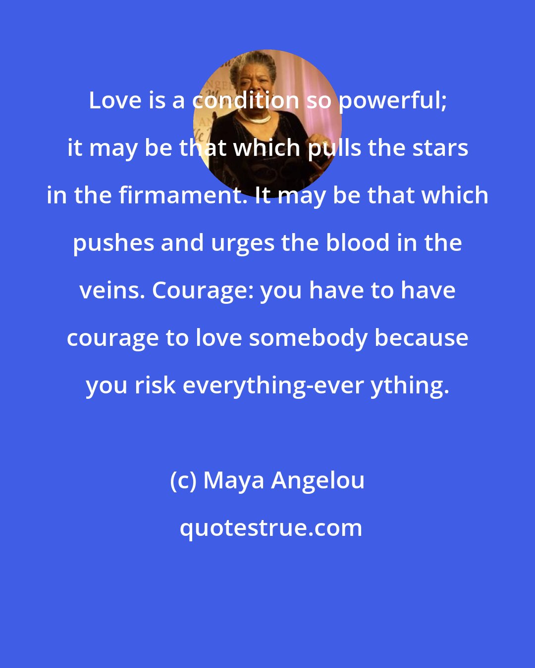 Maya Angelou: Love is a condition so powerful; it may be that which pulls the stars in the firmament. It may be that which pushes and urges the blood in the veins. Courage: you have to have courage to love somebody because you risk everything-ever ything.