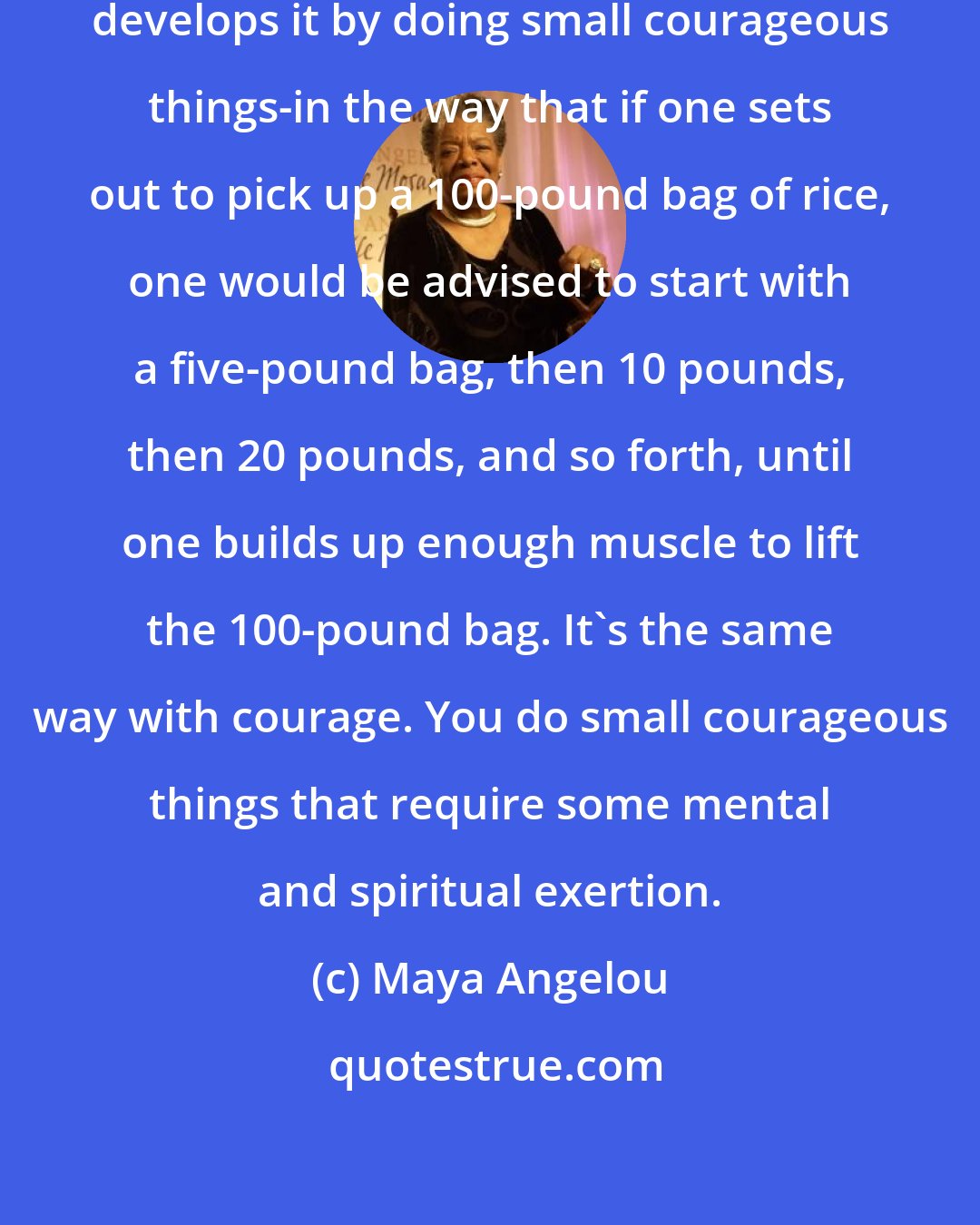 Maya Angelou: One isn't born with courage. One develops it by doing small courageous things-in the way that if one sets out to pick up a 100-pound bag of rice, one would be advised to start with a five-pound bag, then 10 pounds, then 20 pounds, and so forth, until one builds up enough muscle to lift the 100-pound bag. It's the same way with courage. You do small courageous things that require some mental and spiritual exertion.