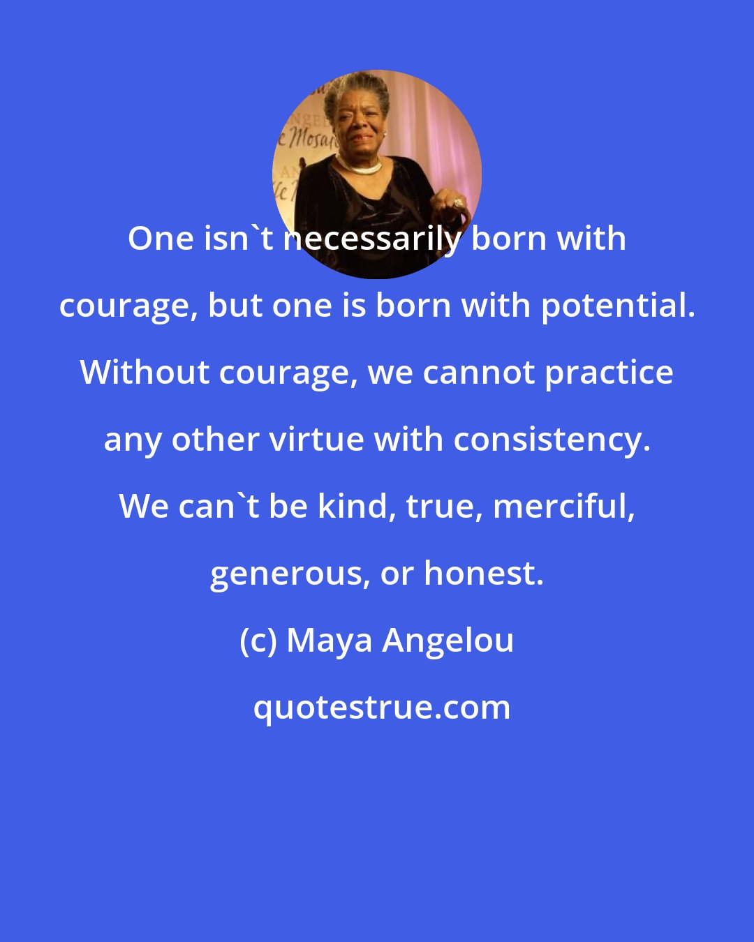 Maya Angelou: One isn't necessarily born with courage, but one is born with potential. Without courage, we cannot practice any other virtue with consistency. We can't be kind, true, merciful, generous, or honest.