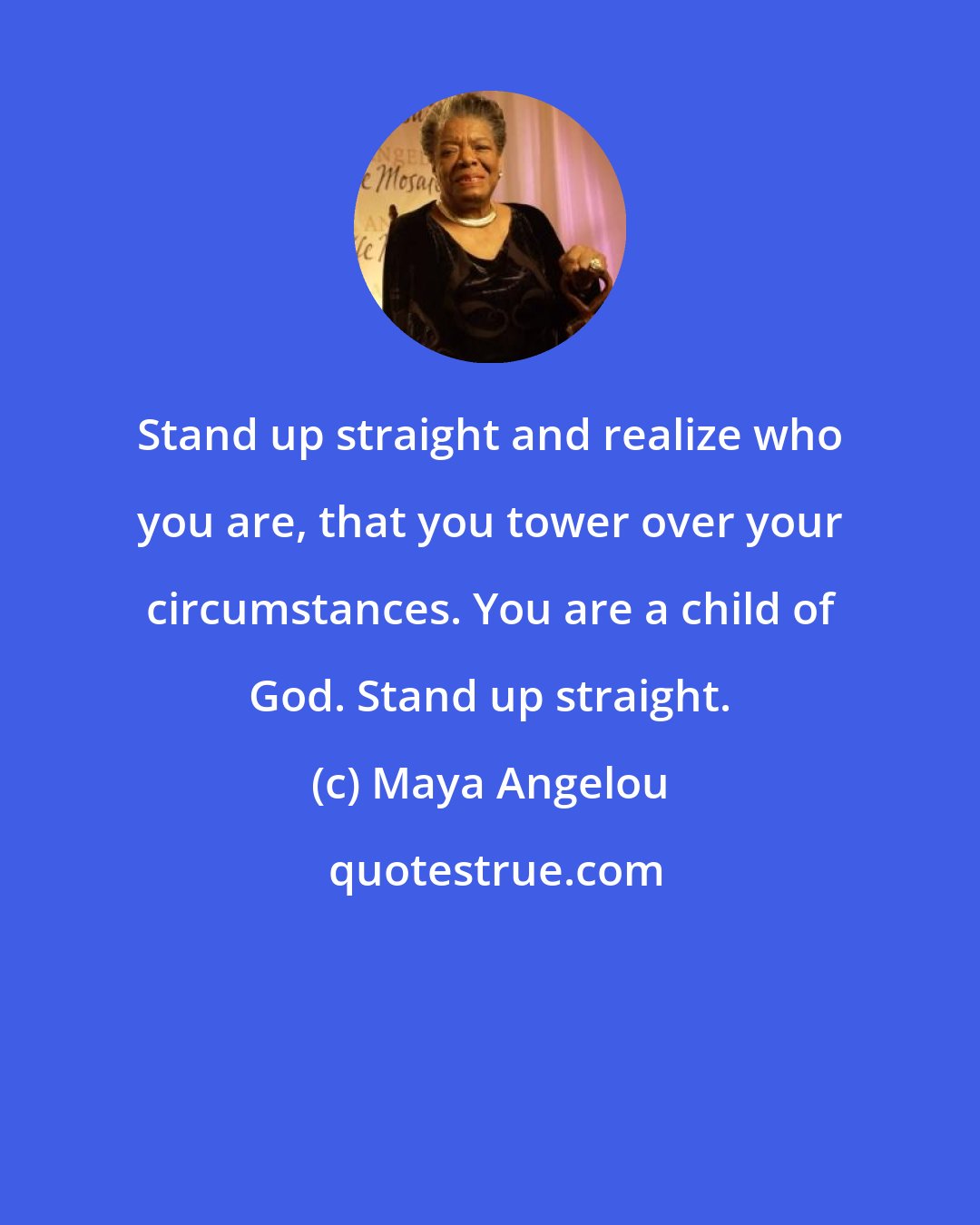 Maya Angelou: Stand up straight and realize who you are, that you tower over your circumstances. You are a child of God. Stand up straight.