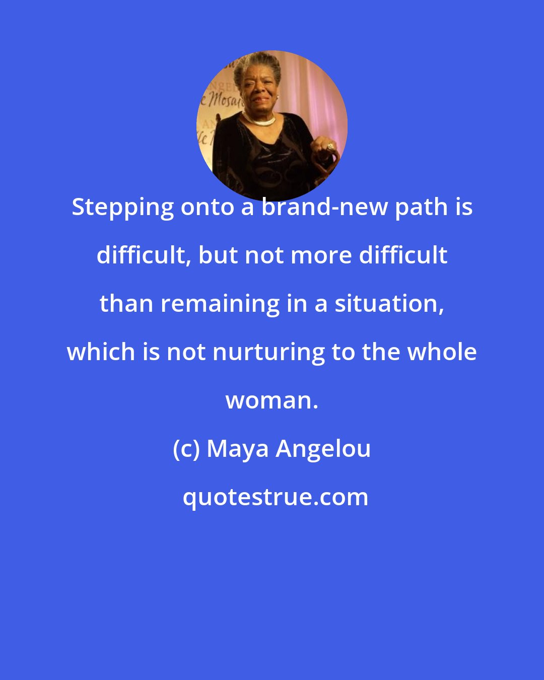 Maya Angelou: Stepping onto a brand-new path is difficult, but not more difficult than remaining in a situation, which is not nurturing to the whole woman.