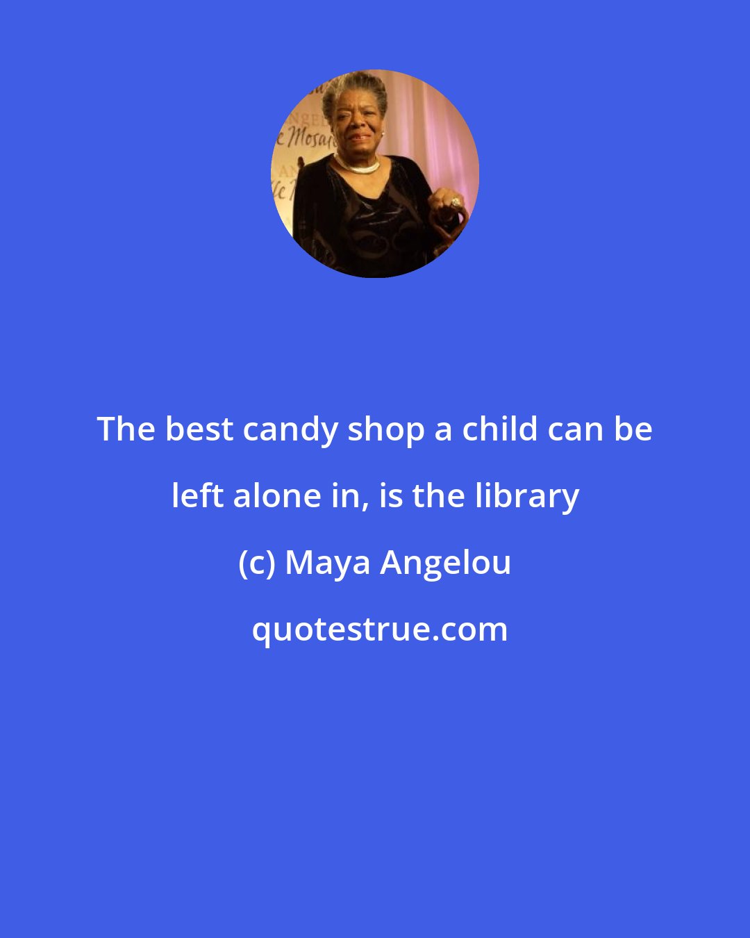 Maya Angelou: The best candy shop a child can be left alone in, is the library