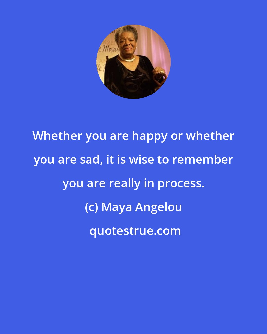 Maya Angelou: Whether you are happy or whether you are sad, it is wise to remember you are really in process.