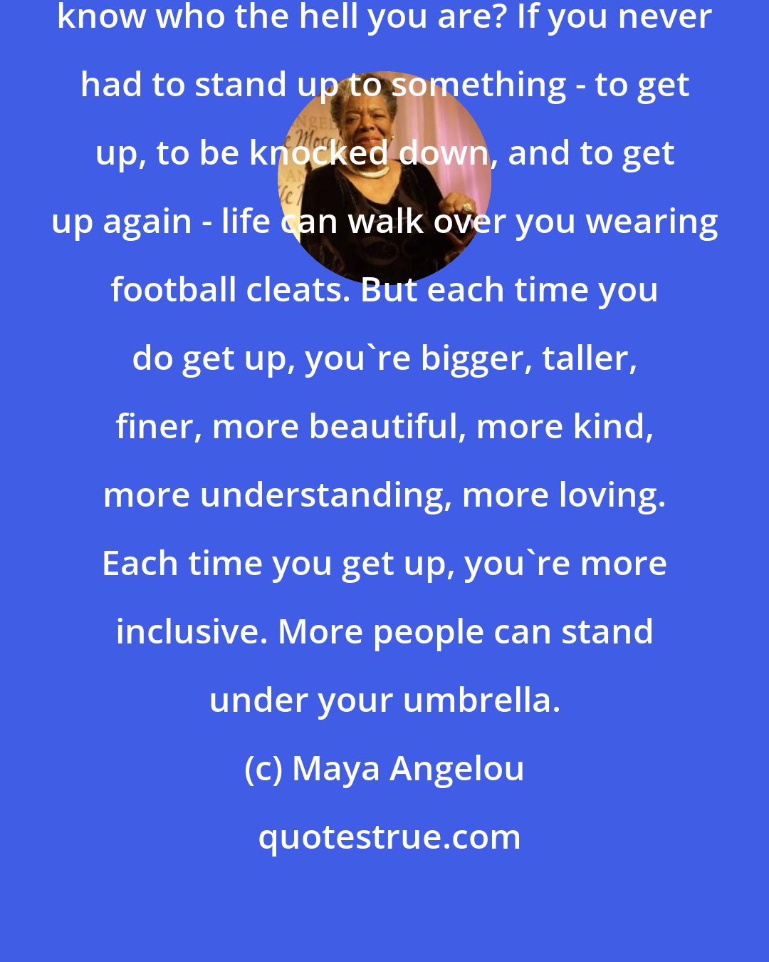 Maya Angelou: Without defeats, how do you really know who the hell you are? If you never had to stand up to something - to get up, to be knocked down, and to get up again - life can walk over you wearing football cleats. But each time you do get up, you're bigger, taller, finer, more beautiful, more kind, more understanding, more loving. Each time you get up, you're more inclusive. More people can stand under your umbrella.