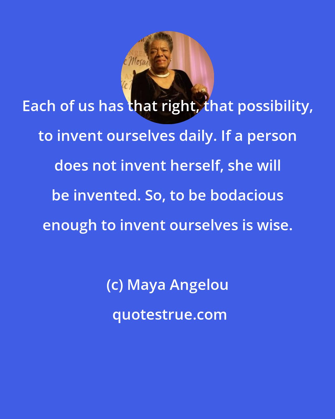 Maya Angelou: Each of us has that right, that possibility, to invent ourselves daily. If a person does not invent herself, she will be invented. So, to be bodacious enough to invent ourselves is wise.