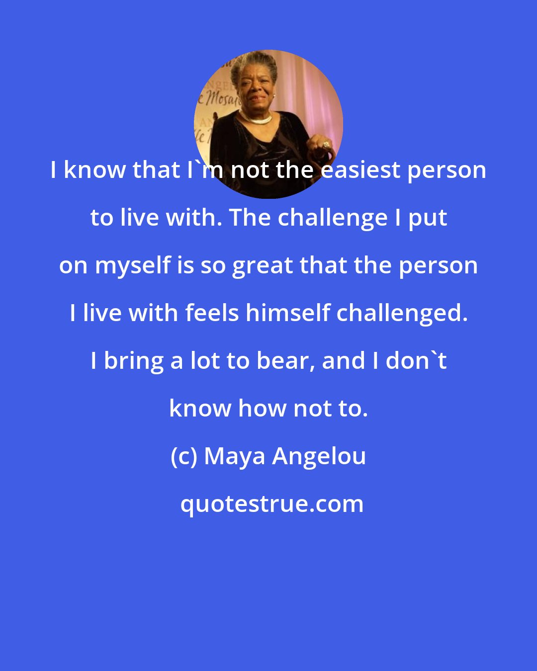 Maya Angelou: I know that I'm not the easiest person to live with. The challenge I put on myself is so great that the person I live with feels himself challenged. I bring a lot to bear, and I don't know how not to.