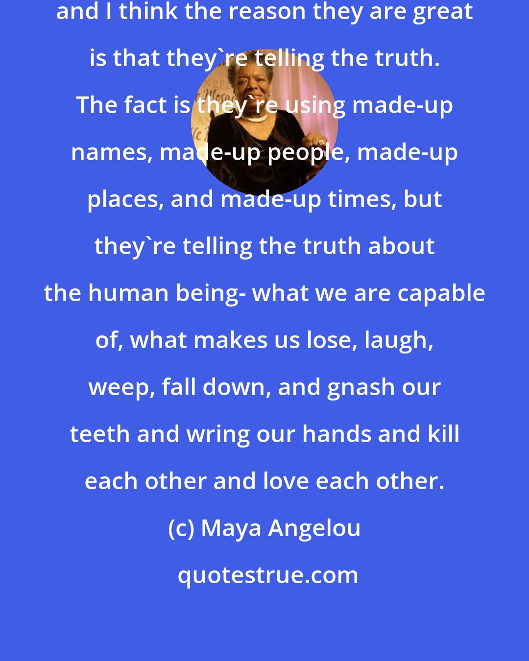 Maya Angelou: I look at some of the great novelists, and I think the reason they are great is that they're telling the truth. The fact is they're using made-up names, made-up people, made-up places, and made-up times, but they're telling the truth about the human being- what we are capable of, what makes us lose, laugh, weep, fall down, and gnash our teeth and wring our hands and kill each other and love each other.