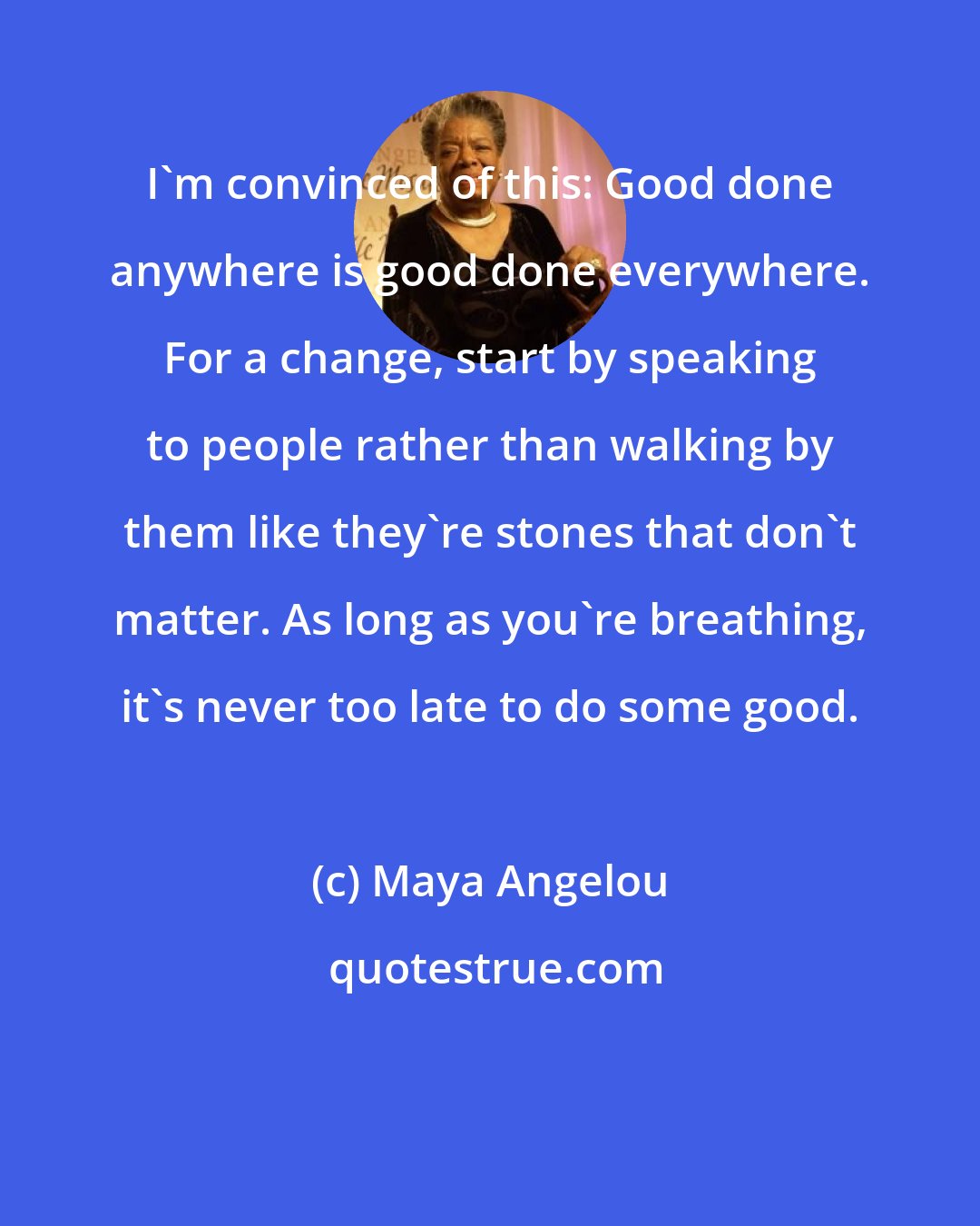 Maya Angelou: I'm convinced of this: Good done anywhere is good done everywhere. For a change, start by speaking to people rather than walking by them like they're stones that don't matter. As long as you're breathing, it's never too late to do some good.