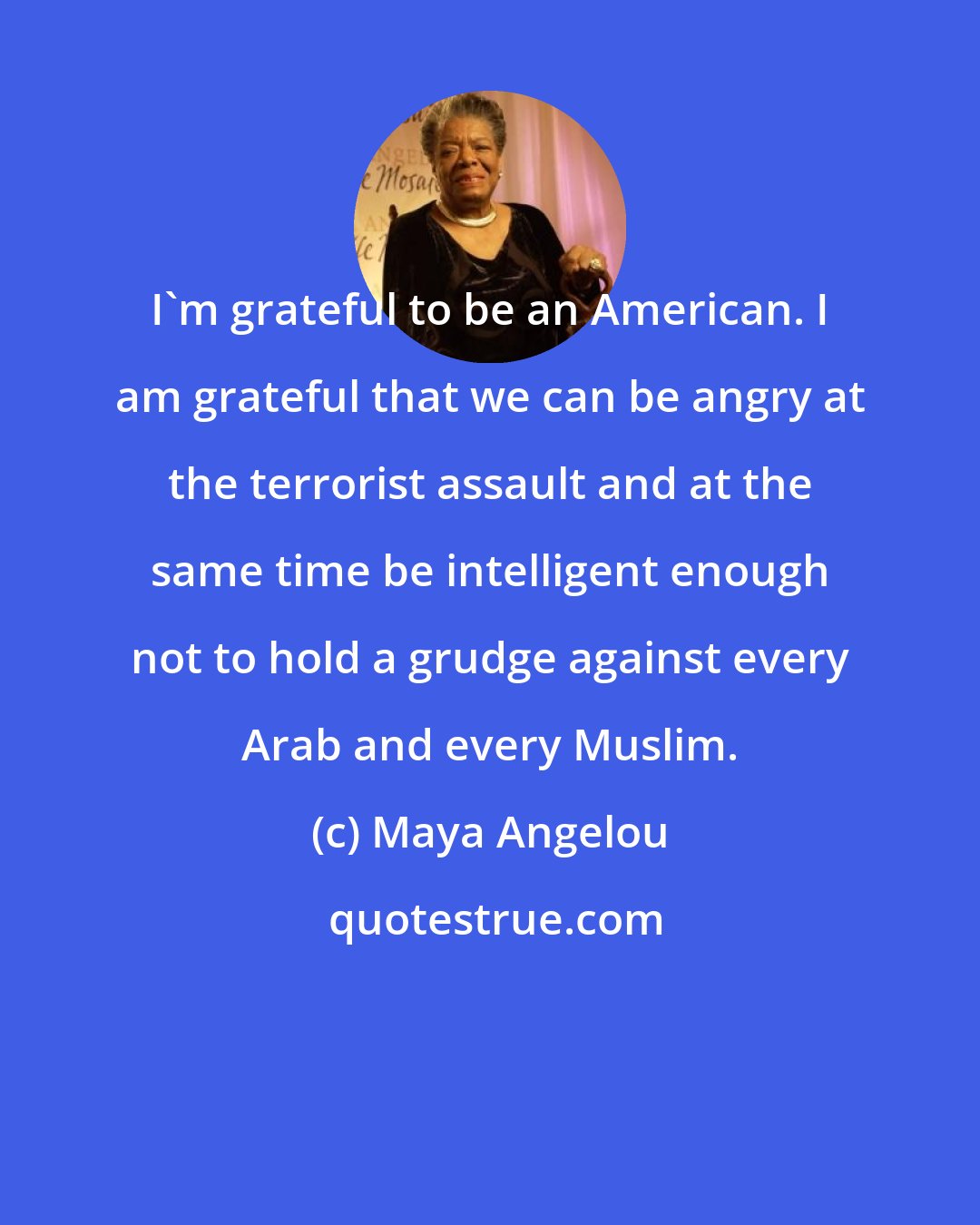 Maya Angelou: I'm grateful to be an American. I am grateful that we can be angry at the terrorist assault and at the same time be intelligent enough not to hold a grudge against every Arab and every Muslim.