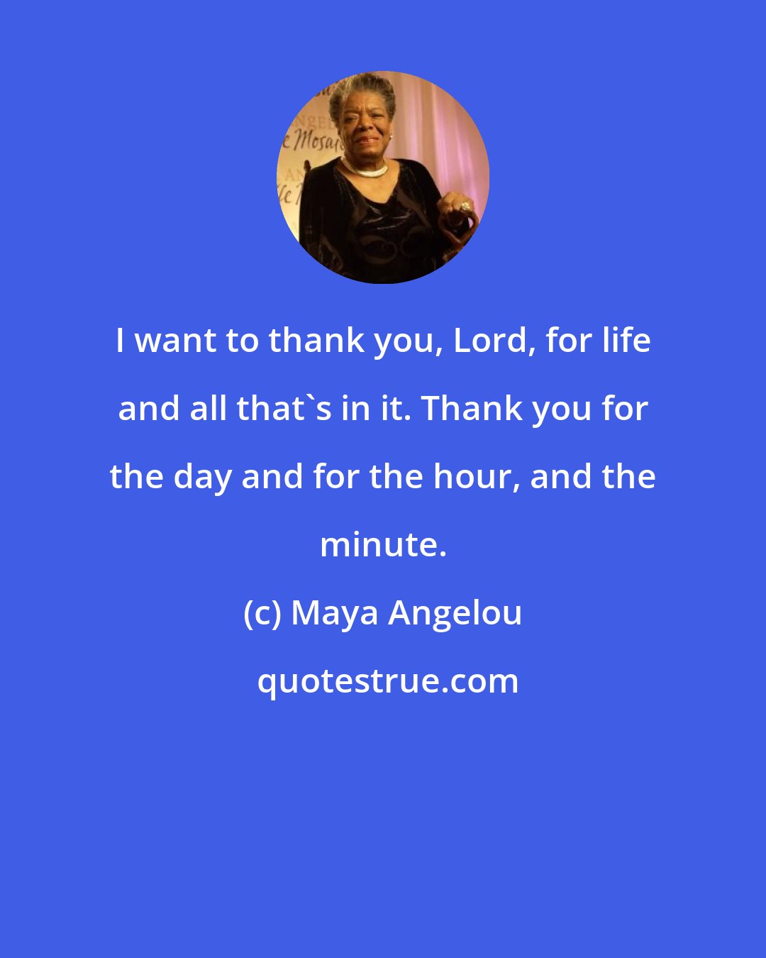 Maya Angelou: I want to thank you, Lord, for life and all that's in it. Thank you for the day and for the hour, and the minute.