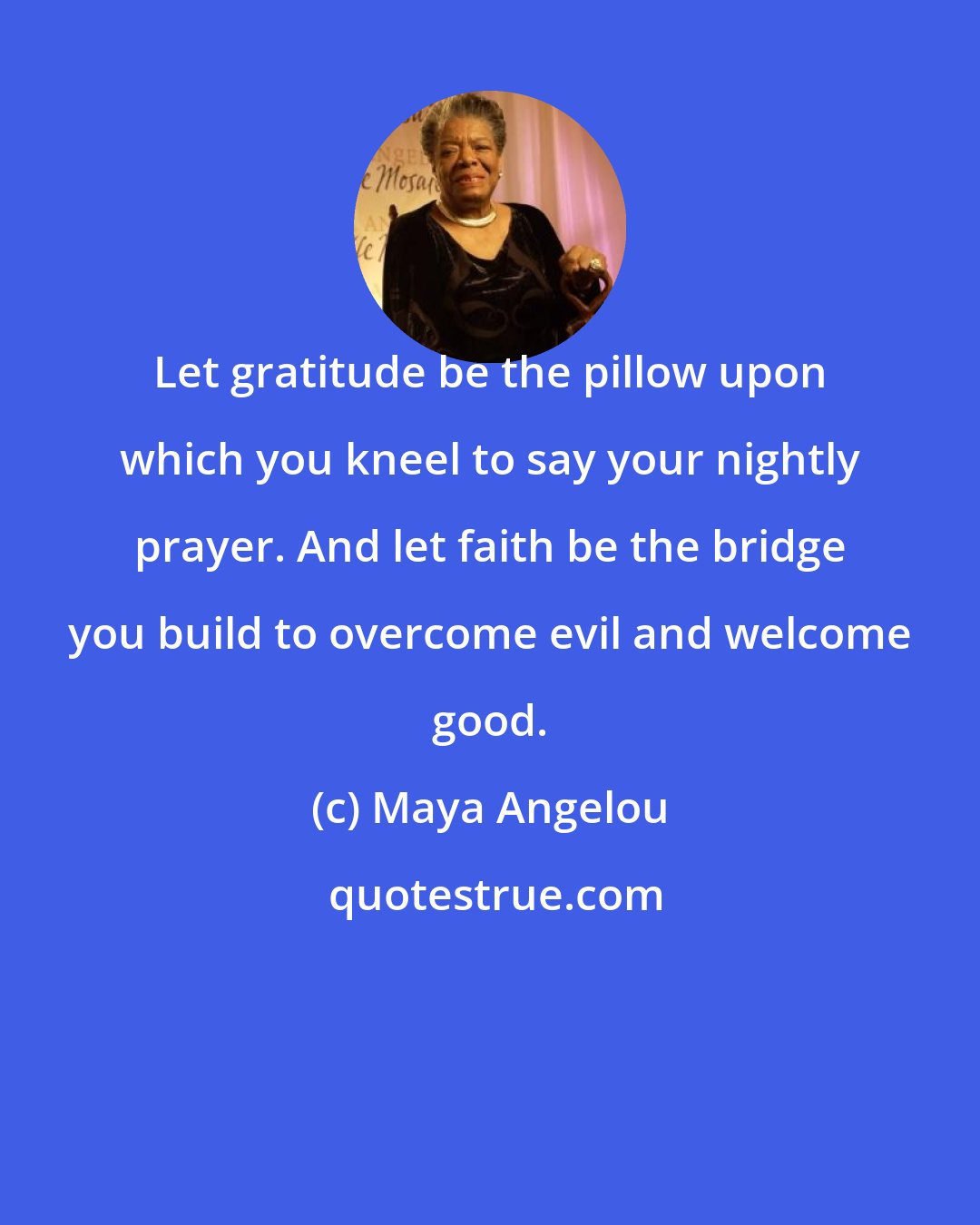 Maya Angelou: Let gratitude be the pillow upon which you kneel to say your nightly prayer. And let faith be the bridge you build to overcome evil and welcome good.