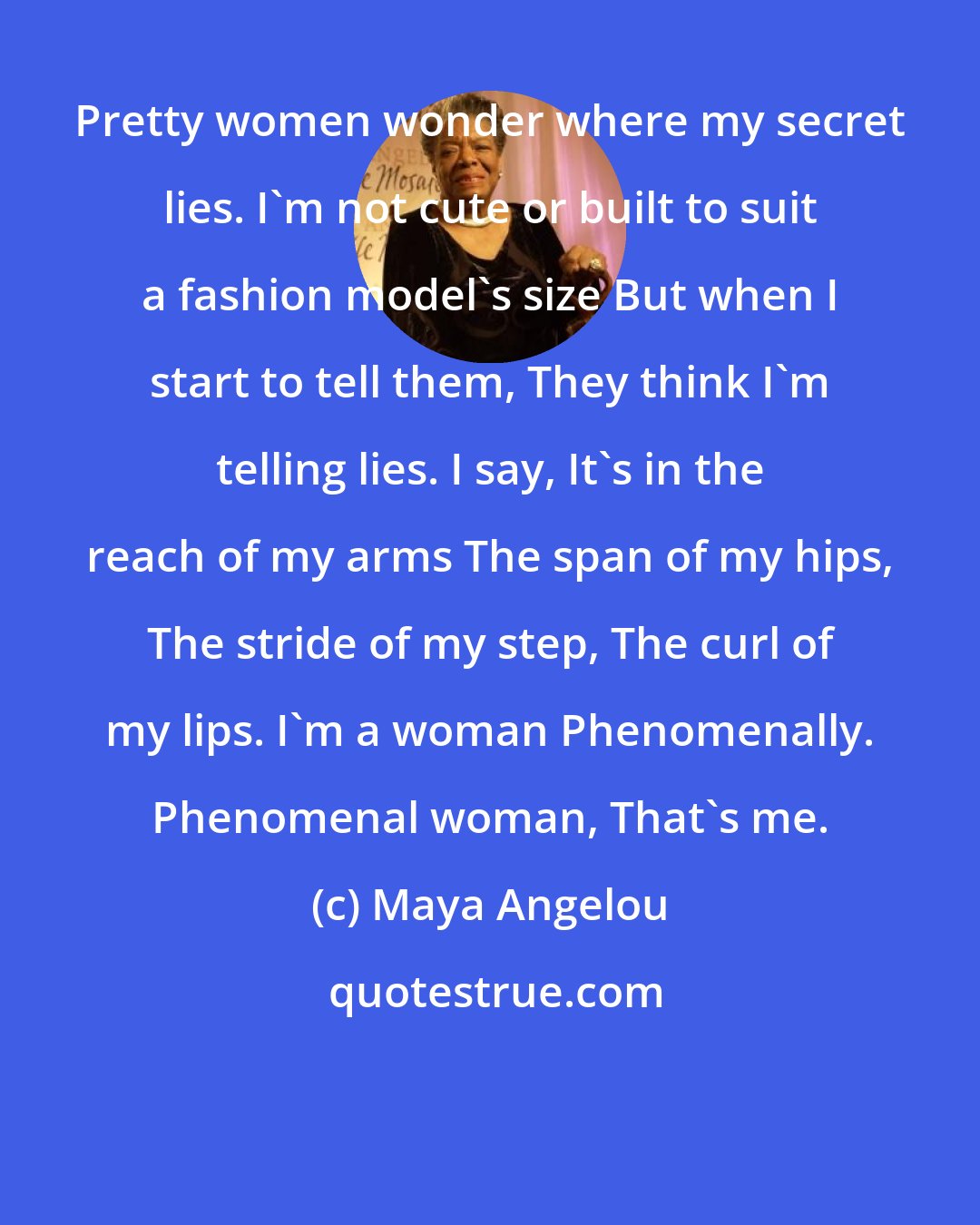 Maya Angelou: Pretty women wonder where my secret lies. I'm not cute or built to suit a fashion model's size But when I start to tell them, They think I'm telling lies. I say, It's in the reach of my arms The span of my hips, The stride of my step, The curl of my lips. I'm a woman Phenomenally. Phenomenal woman, That's me.