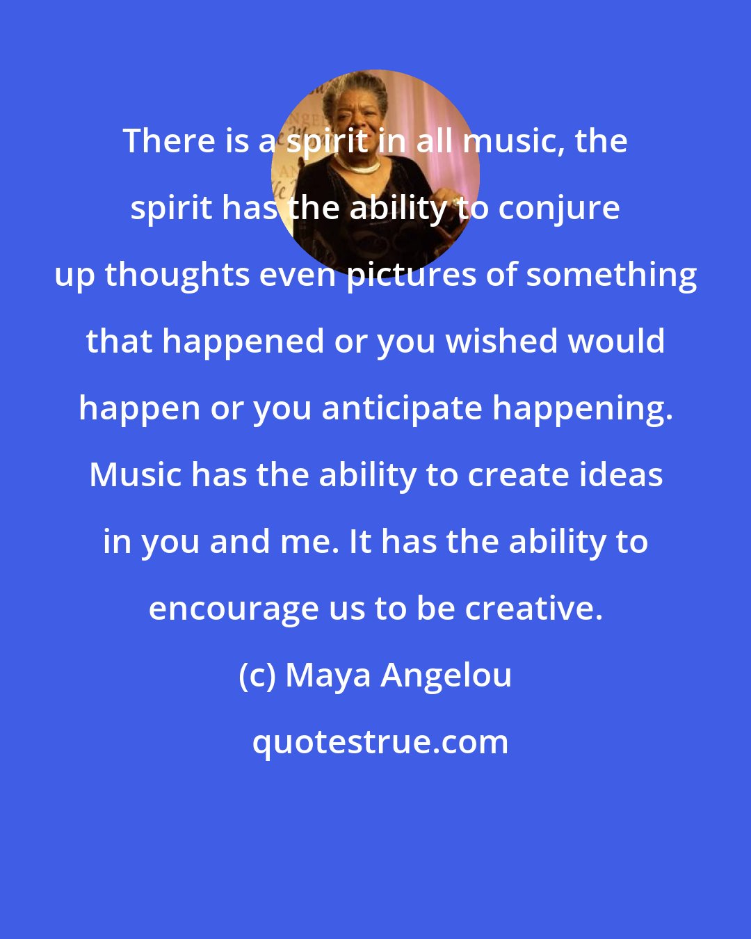 Maya Angelou: There is a spirit in all music, the spirit has the ability to conjure up thoughts even pictures of something that happened or you wished would happen or you anticipate happening. Music has the ability to create ideas in you and me. It has the ability to encourage us to be creative.