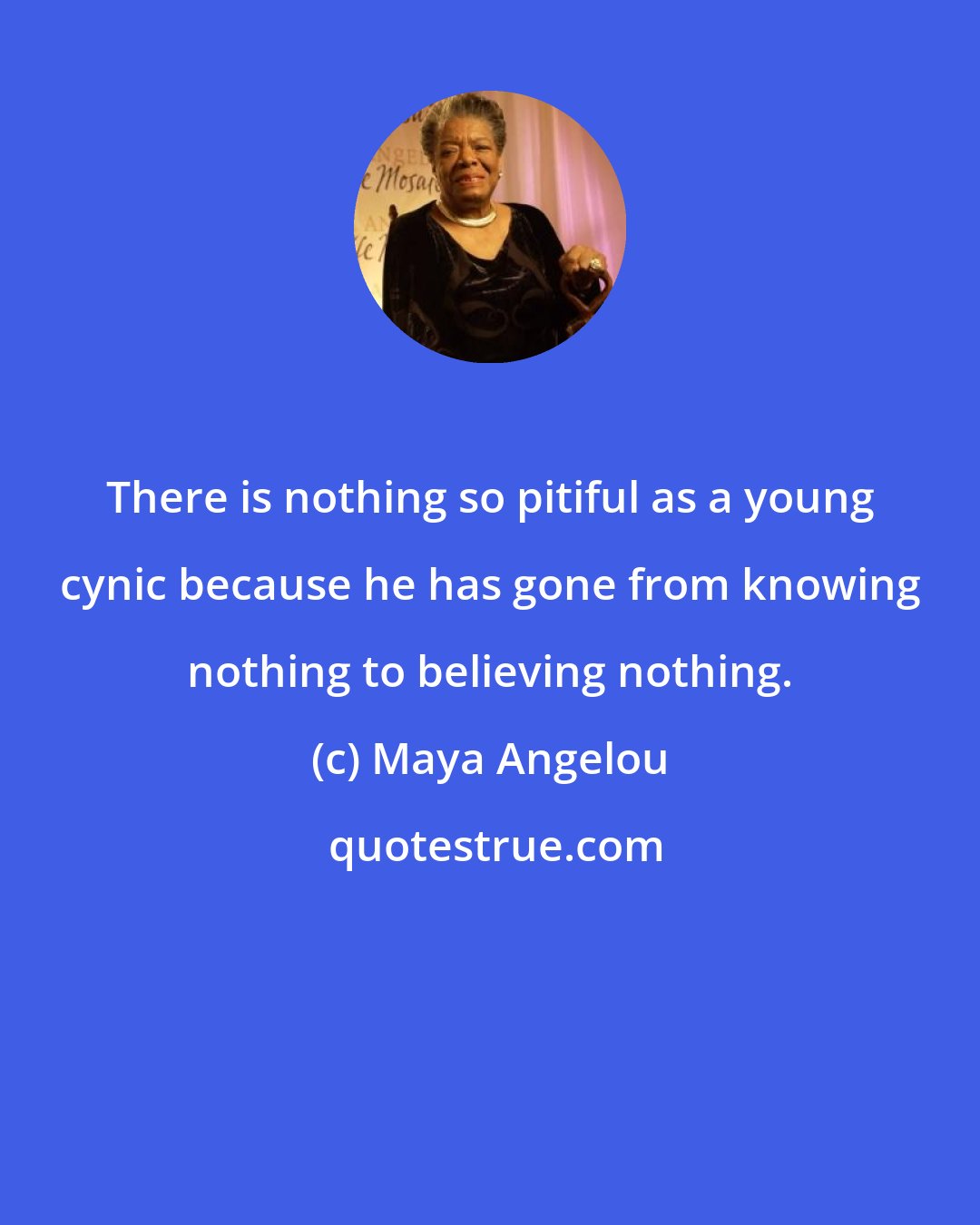 Maya Angelou: There is nothing so pitiful as a young cynic because he has gone from knowing nothing to believing nothing.