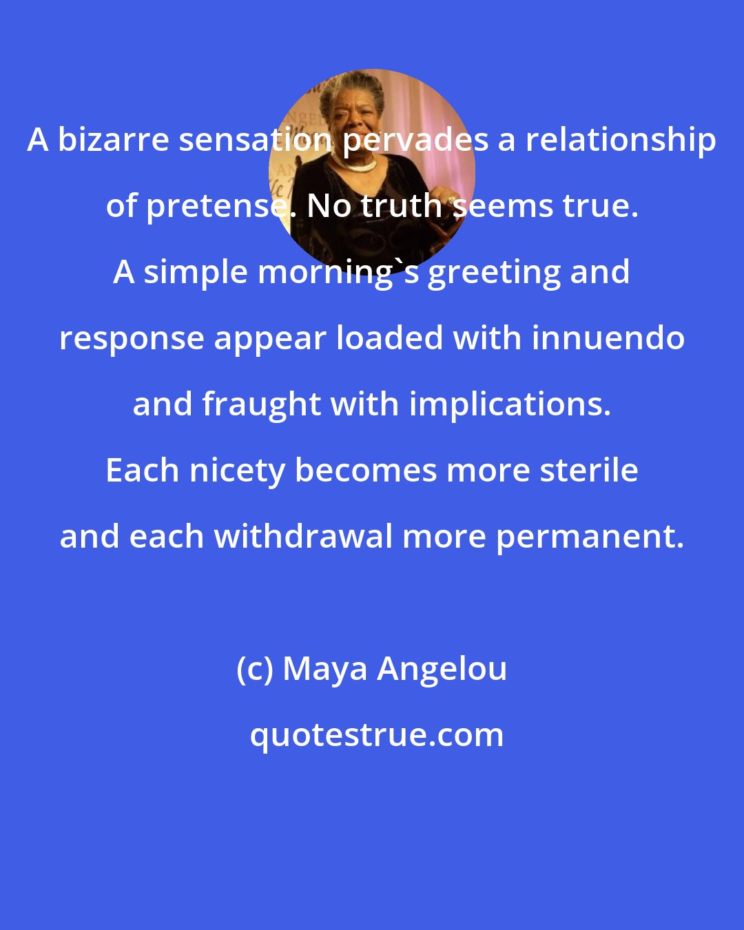 Maya Angelou: A bizarre sensation pervades a relationship of pretense. No truth seems true. A simple morning's greeting and response appear loaded with innuendo and fraught with implications. Each nicety becomes more sterile and each withdrawal more permanent.