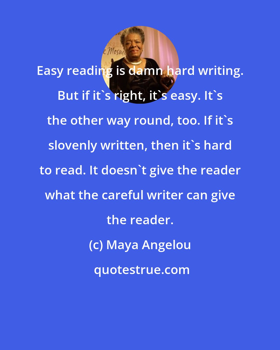 Maya Angelou: Easy reading is damn hard writing. But if it's right, it's easy. It's the other way round, too. If it's slovenly written, then it's hard to read. It doesn't give the reader what the careful writer can give the reader.