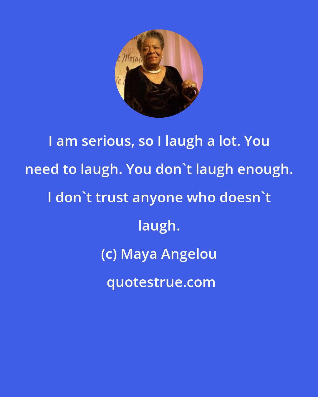 Maya Angelou: I am serious, so I laugh a lot. You need to laugh. You don't laugh enough. I don't trust anyone who doesn't laugh.