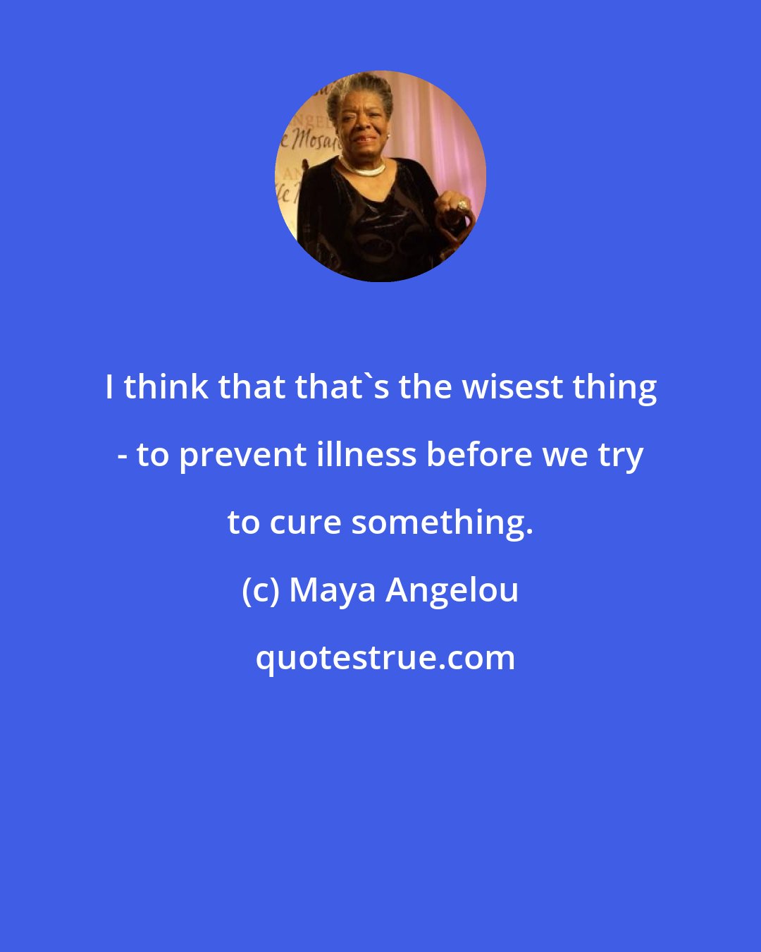 Maya Angelou: I think that that's the wisest thing - to prevent illness before we try to cure something.