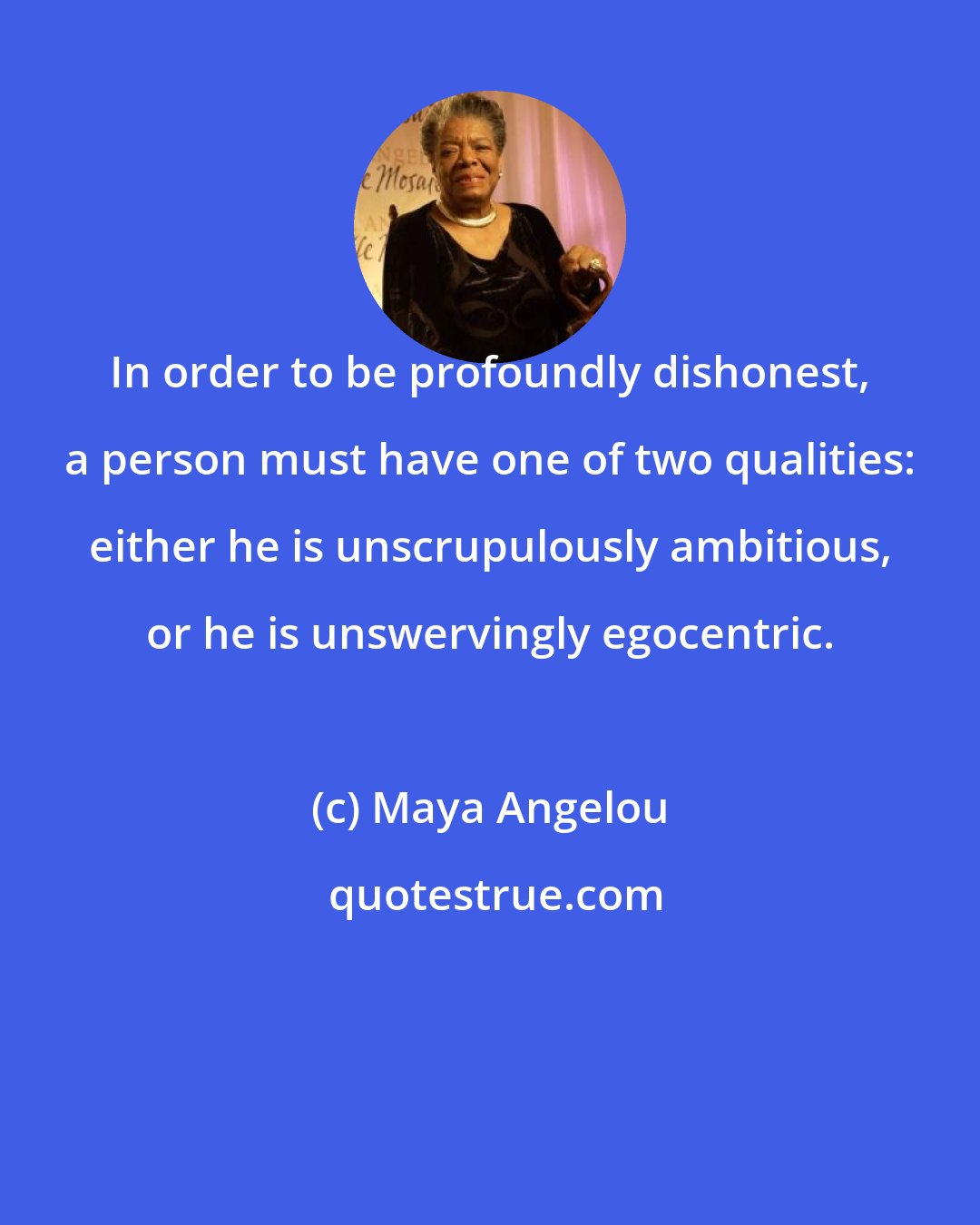 Maya Angelou: In order to be profoundly dishonest, a person must have one of two qualities: either he is unscrupulously ambitious, or he is unswervingly egocentric.