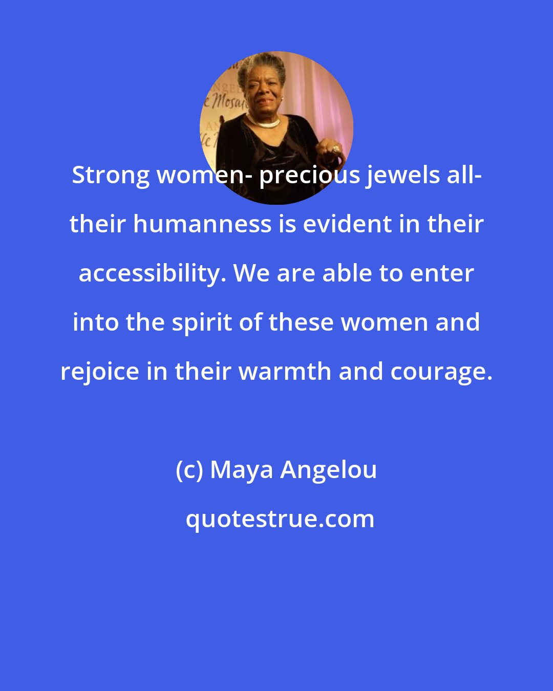 Maya Angelou: Strong women- precious jewels all- their humanness is evident in their accessibility. We are able to enter into the spirit of these women and rejoice in their warmth and courage.