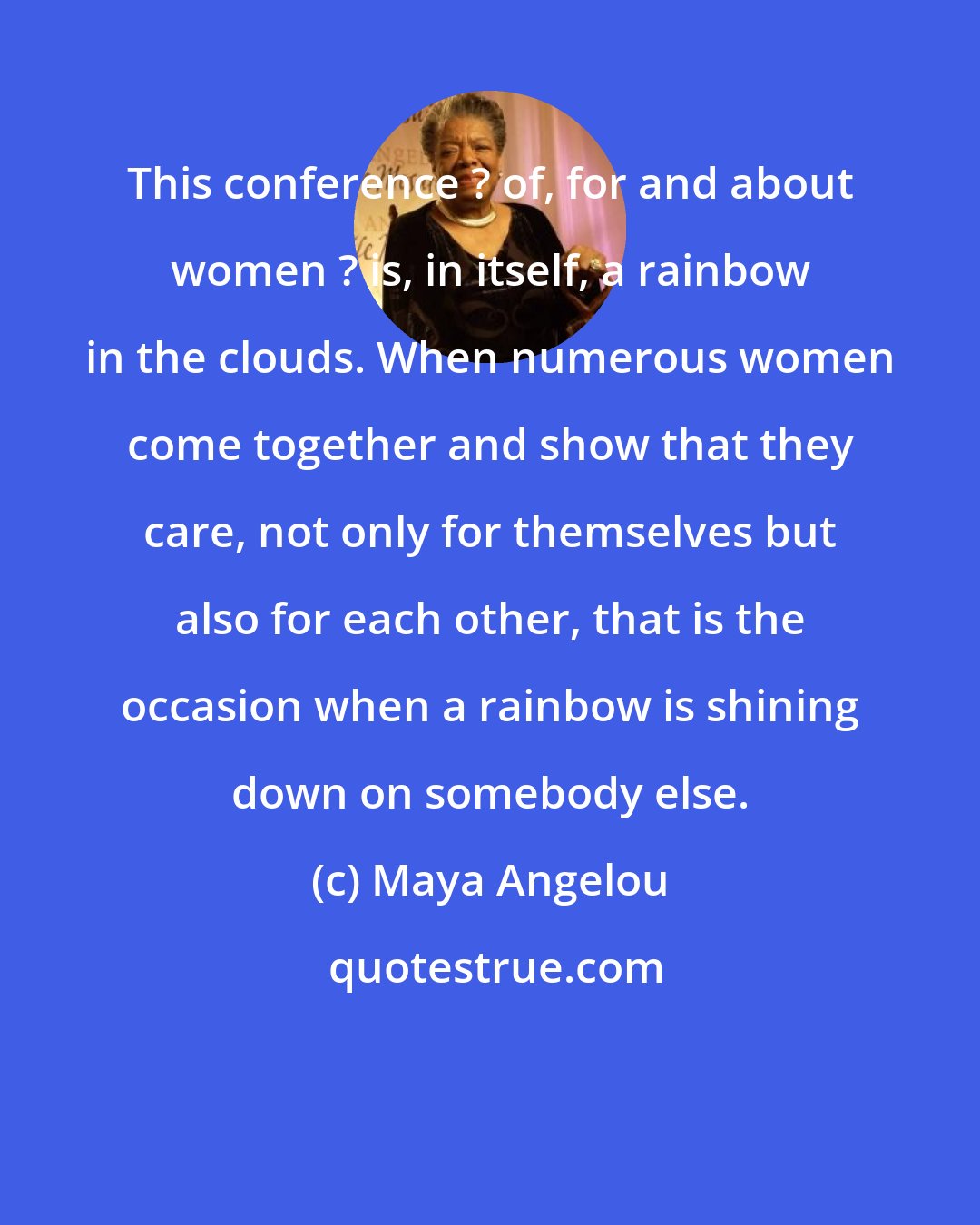 Maya Angelou: This conference ? of, for and about women ? is, in itself, a rainbow in the clouds. When numerous women come together and show that they care, not only for themselves but also for each other, that is the occasion when a rainbow is shining down on somebody else.