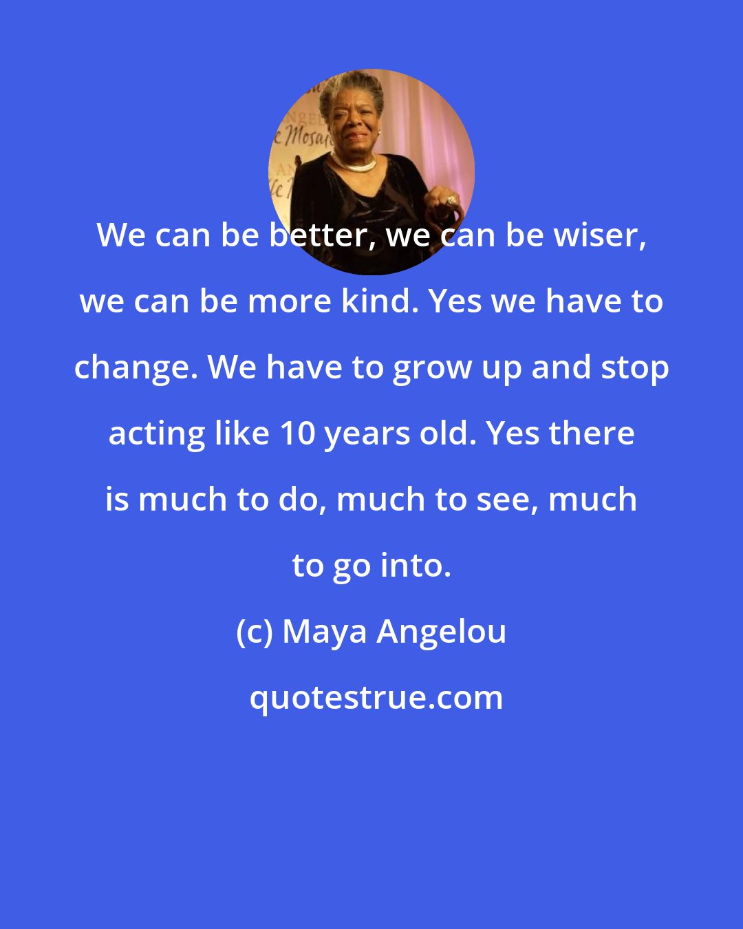 Maya Angelou: We can be better, we can be wiser, we can be more kind. Yes we have to change. We have to grow up and stop acting like 10 years old. Yes there is much to do, much to see, much to go into.