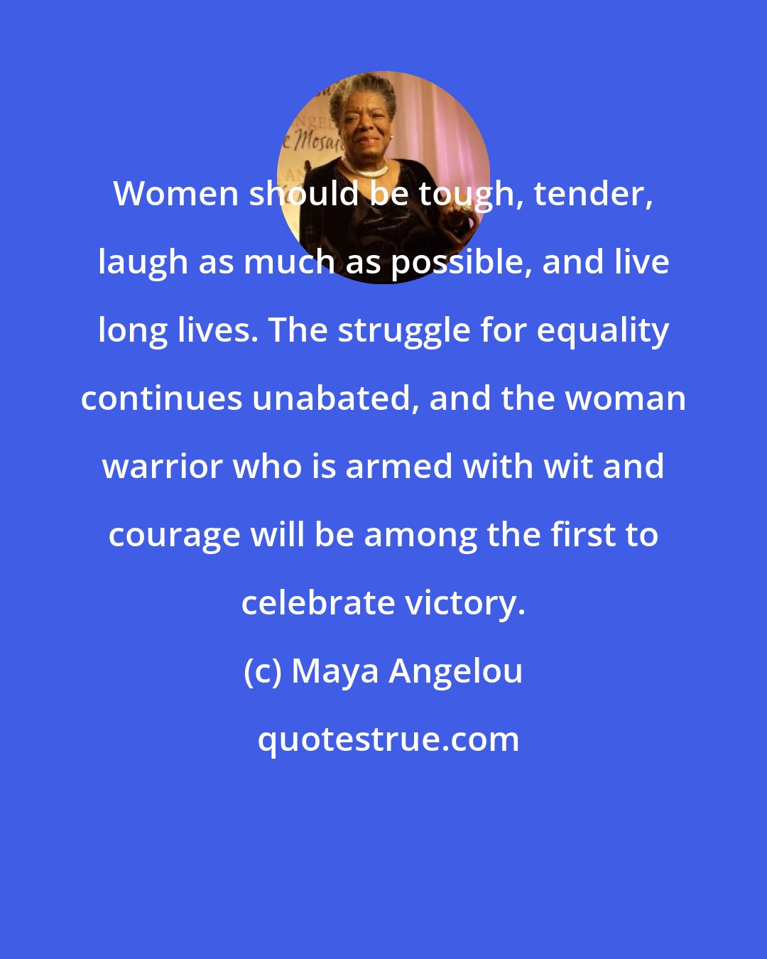 Maya Angelou: Women should be tough, tender, laugh as much as possible, and live long lives. The struggle for equality continues unabated, and the woman warrior who is armed with wit and courage will be among the first to celebrate victory.