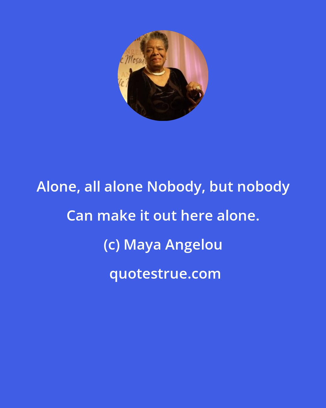 Maya Angelou: Alone, all alone Nobody, but nobody Can make it out here alone.